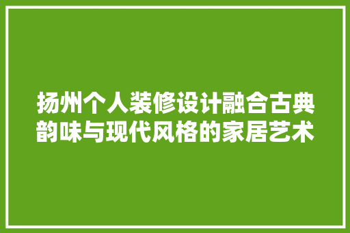 扬州个人装修设计融合古典韵味与现代风格的家居艺术