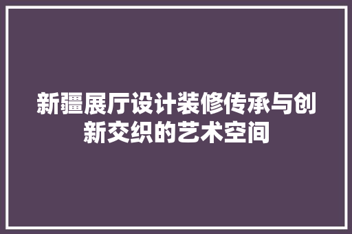新疆展厅设计装修传承与创新交织的艺术空间