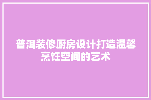 普洱装修厨房设计打造温馨烹饪空间的艺术