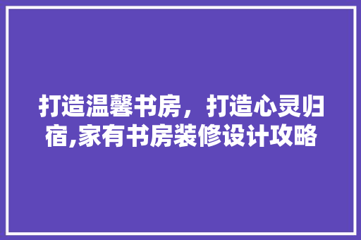 打造温馨书房，打造心灵归宿,家有书房装修设计攻略