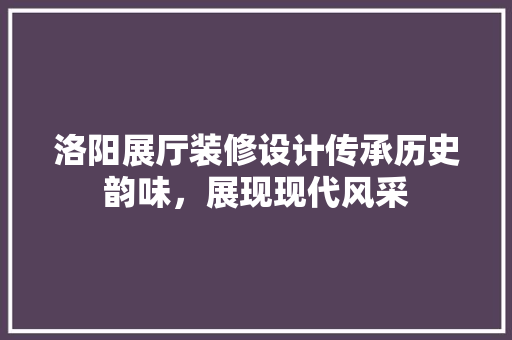 洛阳展厅装修设计传承历史韵味，展现现代风采
