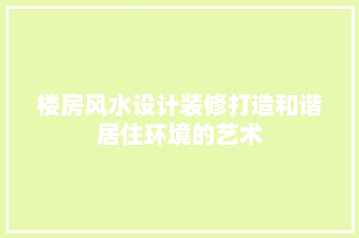 楼房风水设计装修打造和谐居住环境的艺术