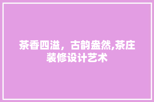 茶香四溢，古韵盎然,茶庄装修设计艺术