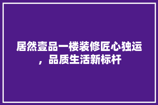 居然壹品一楼装修匠心独运，品质生活新标杆
