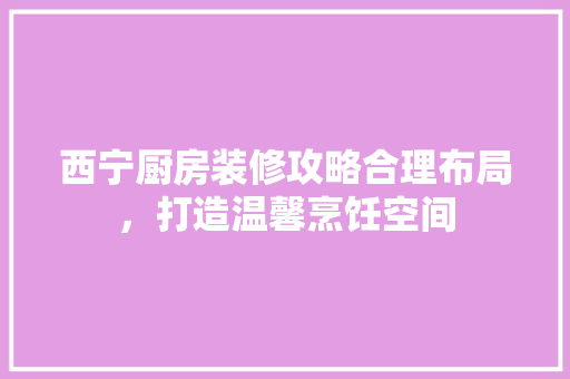 西宁厨房装修攻略合理布局，打造温馨烹饪空间