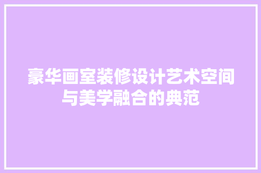 豪华画室装修设计艺术空间与美学融合的典范
