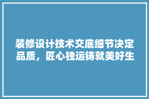 装修设计技术交底细节决定品质，匠心独运铸就美好生活
