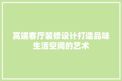 高端客厅装修设计打造品味生活空间的艺术