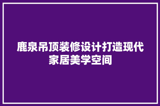 鹿泉吊顶装修设计打造现代家居美学空间