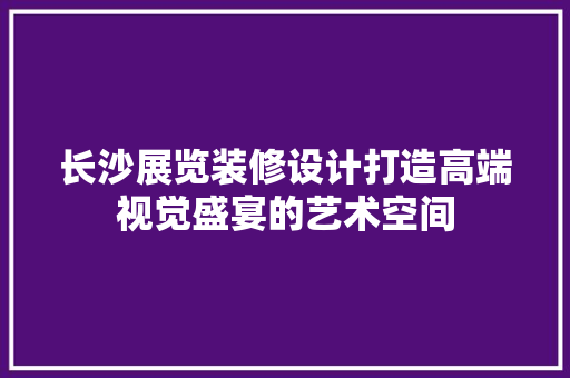 长沙展览装修设计打造高端视觉盛宴的艺术空间