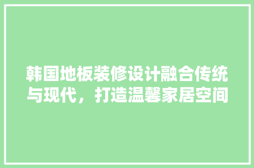 韩国地板装修设计融合传统与现代，打造温馨家居空间