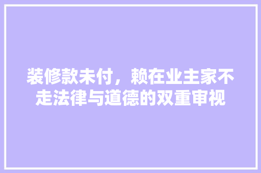 装修款未付，赖在业主家不走法律与道德的双重审视