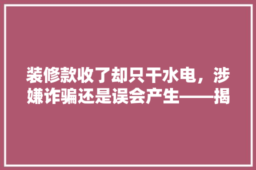 装修款收了却只干水电，涉嫌诈骗还是误会产生——揭开装修行业纠纷背后的真相