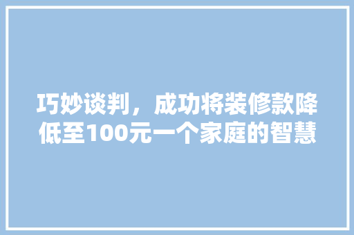 巧妙谈判，成功将装修款降低至100元一个家庭的智慧之战