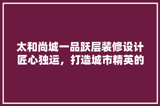 太和尚城一品跃层装修设计匠心独运，打造城市精英的精致生活
