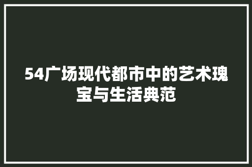 54广场现代都市中的艺术瑰宝与生活典范