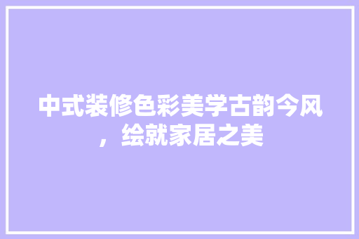 中式装修色彩美学古韵今风，绘就家居之美
