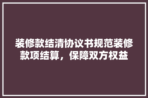 装修款结清协议书规范装修款项结算，保障双方权益