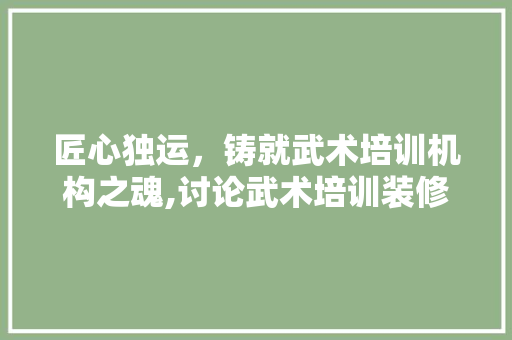 匠心独运，铸就武术培训机构之魂,讨论武术培训装修设计的艺术与科学