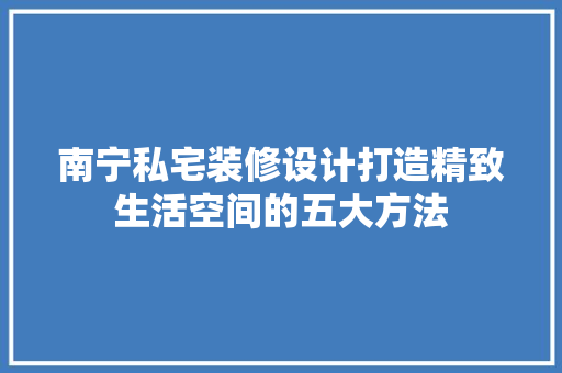 南宁私宅装修设计打造精致生活空间的五大方法