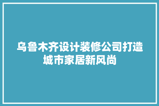 乌鲁木齐设计装修公司打造城市家居新风尚