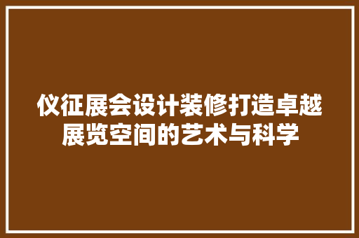 仪征展会设计装修打造卓越展览空间的艺术与科学