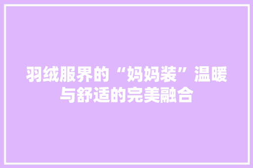羽绒服界的“妈妈装”温暖与舒适的完美融合