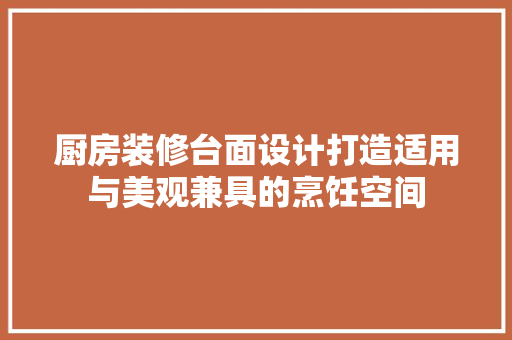 厨房装修台面设计打造适用与美观兼具的烹饪空间