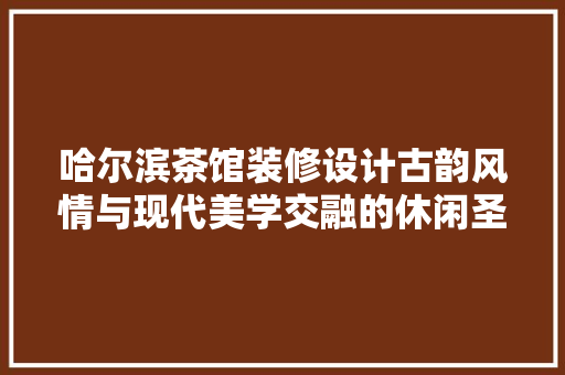 哈尔滨茶馆装修设计古韵风情与现代美学交融的休闲圣地