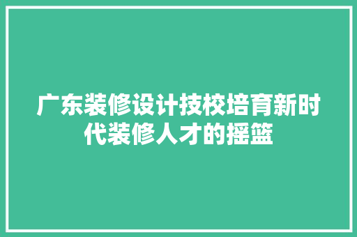 广东装修设计技校培育新时代装修人才的摇篮