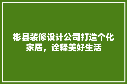 彬县装修设计公司打造个化家居，诠释美好生活