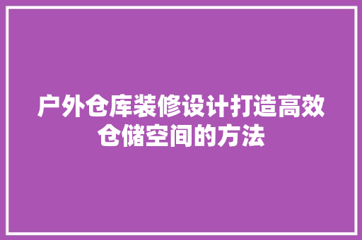 户外仓库装修设计打造高效仓储空间的方法