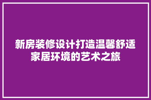 新房装修设计打造温馨舒适家居环境的艺术之旅