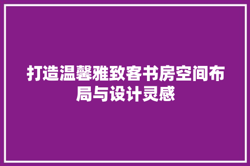 打造温馨雅致客书房空间布局与设计灵感