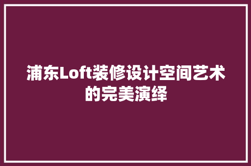 浦东Loft装修设计空间艺术的完美演绎
