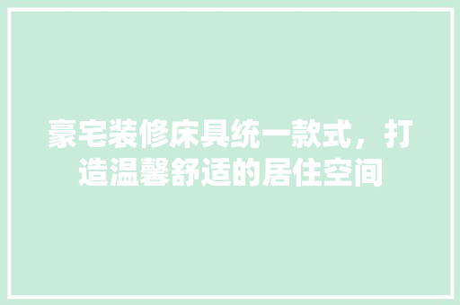 豪宅装修床具统一款式，打造温馨舒适的居住空间