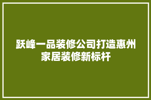 跃峰一品装修公司打造惠州家居装修新标杆