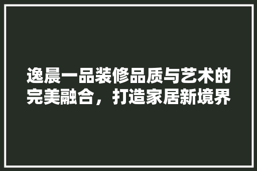 逸晨一品装修品质与艺术的完美融合，打造家居新境界